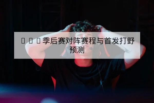 LPL季后赛对阵赛程与首发打野预测